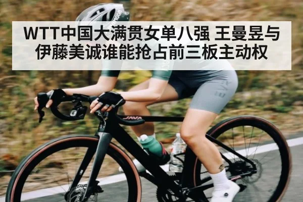 WTT中国大满贯女单八强 王曼昱与伊藤美诚谁能抢占前三板主动权