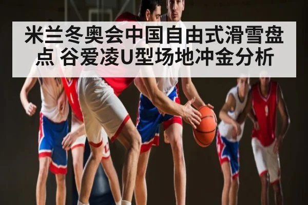 米兰冬奥会中国自由式滑雪盘点 谷爱凌U型场地冲金分析